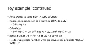 Toy example (continued)
• Alice wants to send Bob “HELLO WORLD”
• Represent each letter as a number 00(A) to 25(Z)
• 26 is a space
• Calculates:
• 0717 mod 77 = 28, 0417 mod 77 = 16, …, 0317 mod 77 = 75
• Sends Bob 28 16 44 44 42 38 22 42 19 44 75
• He decrypts each number with his private key and gets “HELLO
WORLD”
 
