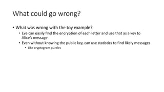 What could go wrong?
• What was wrong with the toy example?
• Eve can easily find the encryption of each letter and use that as a key to
Alice’s message
• Even without knowing the public key, can use statistics to find likely messages
• Like cryptogram puzzles
 