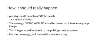 How it should really happen
• p and q should be at least 512 bits each
• N at least 1024 bits
• The message “HELLO WORLD” would be converted into one very large
integer
• That integer would be raised to the public/private exponent
• For short message, pad them with a random string
 