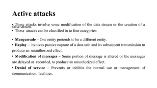 Active attacks
• These attacks involve some modification of the data stream or the creation of a
false stream.
• These attacks can be classified in to four categories:
• Masquerade – One entity pretends to be a different entity.
• Replay – involves passive capture of a data unit and its subsequent transmission to
produce an unauthorized effect.
• Modification of messages – Some portion of message is altered or the messages
are delayed or recorded, to produce an unauthorized effect.
• Denial of service – Prevents or inhibits the normal use or management of
communication facilities.
 