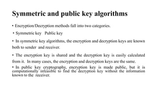 Symmetric and public key algorithms
• Encryption/Decryption methods fall into two categories.
• Symmetric key Public key
• In symmetric key algorithms, the encryption and decryption keys are known
both to sender and receiver.
• The encryption key is shared and the decryption key is easily calculated
from it. In many cases, the encryption and decryption keys are the same.
• In public key cryptography, encryption key is made public, but it is
computationally infeasible to find the decryption key without the information
known to the receiver.
 