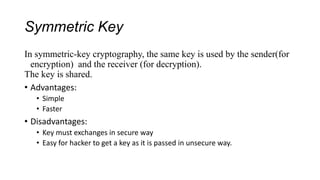 Symmetric Key
In symmetric-key cryptography, the same key is used by the sender(for
encryption) and the receiver (for decryption).
The key is shared.
• Advantages:
• Simple
• Faster
• Disadvantages:
• Key must exchanges in secure way
• Easy for hacker to get a key as it is passed in unsecure way.
 