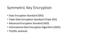 Symmetric Key Encryption
• Data Encryption Standard (DES)
• Triple Data Encryption Standard (Triple DES)
• Advanced Encryption Standard (AES)
• International Data Encryption Algorithm (IDEA)
• TLS/SSL protocol.
 