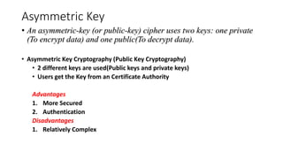 Asymmetric Key
• An asymmetric-key (or public-key) cipher uses two keys: one private
(To encrypt data) and one public(To decrypt data).
• Asymmetric Key Cryptography (Public Key Cryptography)
• 2 different keys are used(Public keys and private keys)
• Users get the Key from an Certificate Authority
Advantages
1. More Secured
2. Authentication
Disadvantages
1. Relatively Complex
 