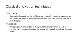 Classical encryption techniques
• Encryption :-
• Encryption is something like making a secret letter by changing, swapping or
replacing characters in previously defend order. The format of the message is
not changed.
• Encoding :-
• In coding the format of data is changed. For example we record a voice
sample, the recorder will encode the analog voice signals into digital signals &
store.
25
 