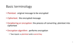 Basic terminology
• Plaintext: original message to be encrypted
• Ciphertext: the encrypted message
• Enciphering or encryption: the process of converting plaintext into
ciphertext
• Encryption algorithm: performs encryption
• Two inputs: a plaintext and a secret key
26
 