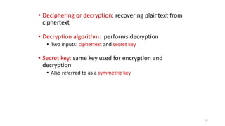 • Deciphering or decryption: recovering plaintext from
ciphertext
• Decryption algorithm: performs decryption
• Two inputs: ciphertext and secret key
• Secret key: same key used for encryption and
decryption
• Also referred to as a symmetric key
28
 