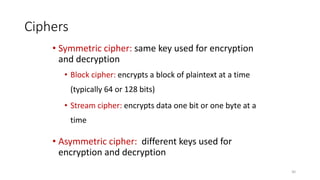 Ciphers
• Symmetric cipher: same key used for encryption
and decryption
• Block cipher: encrypts a block of plaintext at a time
(typically 64 or 128 bits)
• Stream cipher: encrypts data one bit or one byte at a
time
• Asymmetric cipher: different keys used for
encryption and decryption
30
 