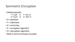Symmetric Encryption
• Mathematically:
Y = EK(X) or Y = E(K, X)
X = DK(Y) or X = D(K, Y)
• X = plaintext
• Y = ciphertext
• K = secret key
• E = encryption algorithm
• D = decryption algorithm
• Both E and D are known to public
32
 