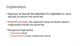 Cryptanalysis
• Objective: to recover the plaintext of a ciphertext or, more
typically, to recover the secret key.
• Kerkhoff’s principle: the opponent knows all details about a
cryptosystem except the secret key.
• Two general approaches:
• brute-force attack
• non-brute-force attack (cryptanalytic attack)
33
 