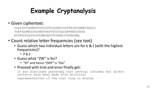 37
Example Cryptanalysis
• Given ciphertext:
UZQSOVUOHXMOPVGPOZPEVSGZWSZOPFPESXUDBMETSXAIZ
VUEPHZHMDZSHZOWSFPAPPDTSVPQUZWYMXUZUHSX
EPYEPOPDZSZUFPOMBZWPFUPZHMDJUDTMOHMQ
• Count relative letter frequencies (see text)
• Guess which two individual letters are for e & t (with the highest
frequencies)?
• P & Z
• Guess what “ZW” is for?
• “th” and hence “ZWP” is “the”
• Proceed with trial and error finally get:
it was disclosed yesterday that several informal but direct
contacts have been made with political
representatives of the viet cong in moscow
 