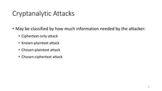 38
Cryptanalytic Attacks
• May be classified by how much information needed by the attacker:
• Ciphertext-only attack
• Known-plaintext attack
• Chosen-plaintext attack
• Chosen-ciphertext attack
 
