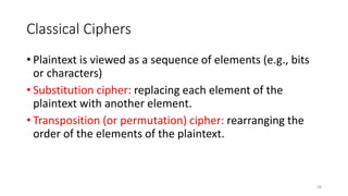 Classical Ciphers
• Plaintext is viewed as a sequence of elements (e.g., bits
or characters)
• Substitution cipher: replacing each element of the
plaintext with another element.
• Transposition (or permutation) cipher: rearranging the
order of the elements of the plaintext.
39
 