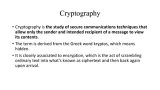 Cryptography
• Cryptography is the study of secure communications techniques that
allow only the sender and intended recipient of a message to view
its contents.
• The term is derived from the Greek word kryptos, which means
hidden.
• It is closely associated to encryption, which is the act of scrambling
ordinary text into what's known as ciphertext and then back again
upon arrival.
 