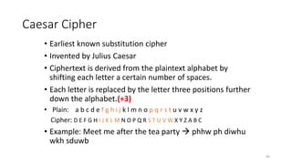 Caesar Cipher
• Earliest known substitution cipher
• Invented by Julius Caesar
• Ciphertext is derived from the plaintext alphabet by
shifting each letter a certain number of spaces.
• Each letter is replaced by the letter three positions further
down the alphabet.(+3)
• Plain: a b c d e f g h i j k l m n o p q r s t u v w x y z
Cipher: D E F G H I J K L M N O P Q R S T U V W X Y Z A B C
• Example: Meet me after the tea party  phhw ph diwhu
wkh sduwb
40
 