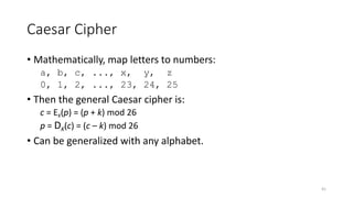 Caesar Cipher
• Mathematically, map letters to numbers:
a, b, c, ..., x, y, z
0, 1, 2, ..., 23, 24, 25
• Then the general Caesar cipher is:
c = EK(p) = (p + k) mod 26
p = DK(c) = (c – k) mod 26
• Can be generalized with any alphabet.
41
 