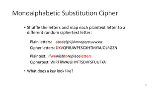 Monoalphabetic Substitution Cipher
• Shuffle the letters and map each plaintext letter to a
different random ciphertext letter:
Plain letters: abcdefghijklmnopqrstuvwxyz
Cipher letters: DKVQFIBJWPESCXHTMYAUOLRGZN
Plaintext: ifwewishtoreplaceletters
Ciphertext: WIRFRWAJUHYFTSDVFSFUUFYA
• What does a key look like?
42
 