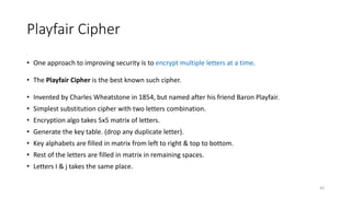 Playfair Cipher
•
• One approach to improving security is to encrypt multiple letters at a time.
• The Playfair Cipher is the best known such cipher.
• Invented by Charles Wheatstone in 1854, but named after his friend Baron Playfair.
• Simplest substitution cipher with two letters combination.
• Encryption algo takes 5x5 matrix of letters.
• Generate the key table. (drop any duplicate letter).
• Key alphabets are filled in matrix from left to right & top to bottom.
• Rest of the letters are filled in matrix in remaining spaces.
• Letters I & j takes the same place.
43
 