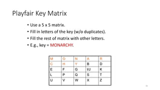 Playfair Key Matrix
• Use a 5 x 5 matrix.
• Fill in letters of the key (w/o duplicates).
• Fill the rest of matrix with other letters.
• E.g., key = MONARCHY.
M O N A R
C H Y B D
E F G I/J K
L P Q S T
U V W X Z
45
 