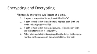 Encrypting and Decrypting
Plaintext is encrypted two letters at a time.
1. If a pair is a repeated letter, insert filler like 'X’.
2. If both letters fall in the same row, replace each with the
letter to its right (circularly).
3. If both letters fall in the same column, replace each with
the the letter below it (circularly).
4. Otherwise, each letter is replaced by the letter in the same
row but in the column of the other letter of the pair.
46
 
