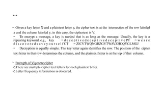 …
• Given a key letter X and a plaintext letter y, the cipher text is at the intersection of the row labeled
x and the column labeled y; in this case, the ciphertext is V.
• To encrypt a message, a key is needed that is as long as the message. Usually, the key is a
repeating keyword. e.g., key = d e c e p t i v e d e c e p t i v e d e c e p t i v e PT = w e a r e
d i s c o v e r e d s a v e y o u r s e l f CT = ZICVTWQNGRZGVTWAVZHCQYGLMGJ
• Decryption is equally simple. The key letter again identifies the row. The position of the cipher
text letter in that row determines the column, and the plaintext letter is at the top of that column.
• Strength of Vigenere cipher
oThere are multiple cipher text letters for each plaintext letter.
oLetter frequency information is obscured.
 