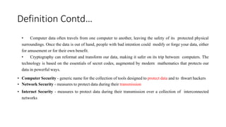 Definition Contd…
• Computer data often travels from one computer to another, leaving the safety of its protected physical
surroundings. Once the data is out of hand, people with bad intention could modify or forge your data, either
for amusement or for their own benefit.
• Cryptography can reformat and transform our data, making it safer on its trip between computers. The
technology is based on the essentials of secret codes, augmented by modern mathematics that protects our
data in powerful ways.
• Computer Security - generic name for the collection of tools designed to protect data and to thwart hackers
• Network Security - measures to protect data during their transmission
• Internet Security - measures to protect data during their transmission over a collection of interconnected
networks
 