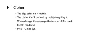 Hill Cipher
• The algo takes n x n matrix.
• The cipher C of P derived by multiplying P by K.
• When decrypt the message the inverse of K is used.
• C=(KP) mod (26)
• P= K-1 C mod (26)
 