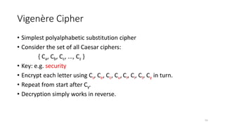 Vigenère Cipher
• Simplest polyalphabetic substitution cipher
• Consider the set of all Caesar ciphers:
{ Ca, Cb, Cc, ..., Cz }
• Key: e.g. security
• Encrypt each letter using Cs, Ce, Cc, Cu,Cr, Ci, Ct, Cy in turn.
• Repeat from start after Cy.
• Decryption simply works in reverse.
55
 
