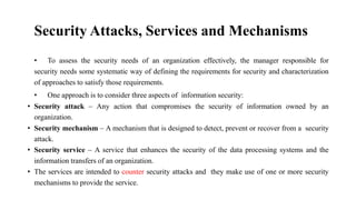 Security Attacks, Services and Mechanisms
• To assess the security needs of an organization effectively, the manager responsible for
security needs some systematic way of defining the requirements for security and characterization
of approaches to satisfy those requirements.
• One approach is to consider three aspects of information security:
• Security attack – Any action that compromises the security of information owned by an
organization.
• Security mechanism – A mechanism that is designed to detect, prevent or recover from a security
attack.
• Security service – A service that enhances the security of the data processing systems and the
information transfers of an organization.
• The services are intended to counter security attacks and they make use of one or more security
mechanisms to provide the service.
 