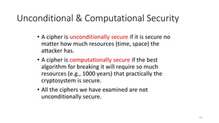 Unconditional & Computational Security
• A cipher is unconditionally secure if it is secure no
matter how much resources (time, space) the
attacker has.
• A cipher is computationally secure if the best
algorithm for breaking it will require so much
resources (e.g., 1000 years) that practically the
cryptosystem is secure.
• All the ciphers we have examined are not
unconditionally secure.
61
 