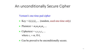 An unconditionally Secure Cipher
62
1 2 3 4
1 2 3 4
1 2 3 4
Key = (random, )
Plaintext =
Cipherte
Vernam’s one-time pad cip
used one-time only
xt =
where
Can be proved to be unconditionally sec
her
ur .
e
i i i
k k k k
m m m m
c c c c
c m k
 




 