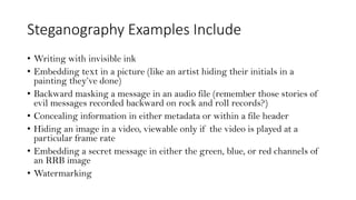 Steganography Examples Include
• Writing with invisible ink
• Embedding text in a picture (like an artist hiding their initials in a
painting they’ve done)
• Backward masking a message in an audio file (remember those stories of
evil messages recorded backward on rock and roll records?)
• Concealing information in either metadata or within a file header
• Hiding an image in a video, viewable only if the video is played at a
particular frame rate
• Embedding a secret message in either the green, blue, or red channels of
an RRB image
• Watermarking
 