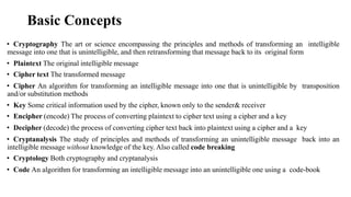 Basic Concepts
• Cryptography The art or science encompassing the principles and methods of transforming an intelligible
message into one that is unintelligible, and then retransforming that message back to its original form
• Plaintext The original intelligible message
• Cipher text The transformed message
• Cipher An algorithm for transforming an intelligible message into one that is unintelligible by transposition
and/or substitution methods
• Key Some critical information used by the cipher, known only to the sender& receiver
• Encipher (encode) The process of converting plaintext to cipher text using a cipher and a key
• Decipher (decode) the process of converting cipher text back into plaintext using a cipher and a key
• Cryptanalysis The study of principles and methods of transforming an unintelligible message back into an
intelligible message without knowledge of the key. Also called code breaking
• Cryptology Both cryptography and cryptanalysis
• Code An algorithm for transforming an intelligible message into an unintelligible one using a code-book
 