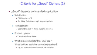 Criteria for „Good” Ciphers (1)
 „Good” depends on intended application
 Substitution
 C hides chars of P
 If > 1 key, C dissipates high frequency chars
 Transposition
 C scrambles text => hides n-grams for n > 1
 Product ciphers
 Can do all of the above
 What is more important for your app?
What facilities available to sender/receiver?
 E.g., no supercomputer support on the battlefield
 