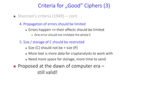 Criteria for „Good” Ciphers (3)
 Shannon’s criteria (1949) – cont.
4. Propagation of errors should be limited
 Errors happen => their effects should be limited
 One error should not invlidate the whole C
5. Size / storage of C should be restricted
 Size (C) should not be > size (P)
 More text is more data for cryptanalysts to work with
 Need more space for storage, more time to send
 Proposed at the dawn of computer era –
still valid!
 