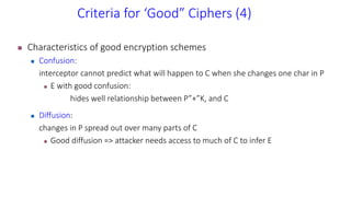Criteria for ‘Good” Ciphers (4)
 Characteristics of good encryption schemes
 Confusion:
interceptor cannot predict what will happen to C when she changes one char in P
 E with good confusion:
hides well relationship between P”+”K, and C
 Diffusion:
changes in P spread out over many parts of C
 Good diffusion => attacker needs access to much of C to infer E
 