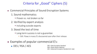 Criteria for „Good” Ciphers (5)
 Commercial Principles of Sound Encryption Systems
1. Sound mathematics
 Proven vs. not broken so far
2. Verified by expert analysis
 Including outside experts
3. Stood the test of time
 Long-term success is not a guarantee
 Still. Flows in many E’s discovered soon after their release
 Examples of popular commercial E’s:
 DES / RSA / AES DES = Data Encryption Standard
RSA = Rivest-Shamir-Adelman
AES = Advanced Encryption Standard (rel. new)
 