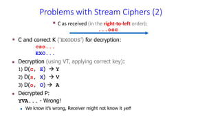 C and correct K (‘EXODUS’) for decryption:
cso...
EXO...
 Decryption (using VT, applying correct key):
1) D(c, E)  Y
2) D(s, X)  V
3) D(o, O)  A
 Decrypted P:
YVA... - Wrong!
 We know it’s wrong, Receiver might not know it yet!
 C as received (in the right-to-left order):
...osc
Problems with Stream Ciphers (2)
 