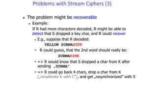 Problems with Stream Ciphers (3)
 The problem might be recoverable
 Example:
If R had more characters decoded, R might be able to
detect that S dropped a key char, and R could recover
 E.g., suppose that R decoded:
YELLOW SUBMAZGTR
 R could guess, that the 2nd word should really be:
SUBMARINE
 => R would know that S dropped a char from K after
sending „SUBMA”
 => R could go back 4 chars, drop a char from K
(„recalibrate K with C”), and get „resynchronized” with S
 