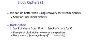 Block Ciphers (1)
 We can do better than using recovery for stream ciphers
 Solution: use block ciphers
 Block cipher:
1 block of chars from P  1 block of chars for C
 Example of block cipher: columnar transposition
 Block size = „o(message length)” (informally)
 