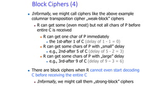 Block Ciphers (4)
 Informally, we might call ciphers like the above example
columnar transposition cipher „weak-block” ciphers
 R can get some (even most) but not all chars of P before
entire C is received
 R can get one char of P immediately
 the 1st-after 1 of C (delay of 1 - 1 = 0)
 R can get some chars of P with „small” delay
 e.g., 2nd-after 5 of C (delay of 5 - 2 = 3)
 R can get some chars of P with „large” delay
 e.g., 3rd-after 9 of C (delay of 9 – 3 = 6)
 There are block ciphers when R cannot even start decoding
C before receiving the entire C
 Informally, we might call them „strong-block” ciphers
 