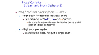 Pros / Cons for
Stream and Block Ciphers (3)
 Pros / cons for block ciphers — Part 2
 - High delay for decoding individual chars
 See example for ‘hello worldxx’ above
 For some E can’t decode even the 1st char before whole k
chars of a block are received
 - High error propagation
 It affects the block, not just a single char
 