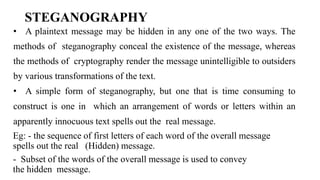 STEGANOGRAPHY
• A plaintext message may be hidden in any one of the two ways. The
methods of steganography conceal the existence of the message, whereas
the methods of cryptography render the message unintelligible to outsiders
by various transformations of the text.
• A simple form of steganography, but one that is time consuming to
construct is one in which an arrangement of words or letters within an
apparently innocuous text spells out the real message.
Eg: - the sequence of first letters of each word of the overall message
spells out the real (Hidden) message.
- Subset of the words of the overall message is used to convey
the hidden message.
 