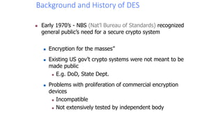 Background and History of DES
 Early 1970’s - NBS (Nat’l Bureau of Standards) recognized
general public’s need for a secure crypto system
 Encryption for the masses”
 Existing US gov’t crypto systems were not meant to be
made public
 E.g. DoD, State Dept.
 Problems with proliferation of commercial encryption
devices
 Incompatible
 Not extensively tested by independent body
 