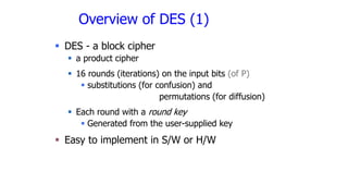 Overview of DES (1)
 DES - a block cipher
 a product cipher
 16 rounds (iterations) on the input bits (of P)
 substitutions (for confusion) and
permutations (for diffusion)
 Each round with a round key
 Generated from the user-supplied key
 Easy to implement in S/W or H/W
 