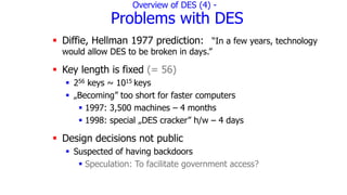Overview of DES (4) -
Problems with DES
 Diffie, Hellman 1977 prediction: “In a few years, technology
would allow DES to be broken in days.”
 Key length is fixed (= 56)
 256 keys ~ 1015 keys
 „Becoming” too short for faster computers
 1997: 3,500 machines – 4 months
 1998: special „DES cracker” h/w – 4 days
 Design decisions not public
 Suspected of having backdoors
 Speculation: To facilitate government access?
 
