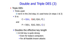 Triple DES:
 Tricks used:
D not E in the 2nd step, k1 used twice (in steps 1 & 3)
 It is:
C = E(k1, D(k2, E(k1, P) )
and
P = D(k1, E(k2, D(k1, C) )
 Doubles the effective key length
 112-bit key is quite strong
 Even for today’s computers
 For all feasible known attacks
Double and Triple DES (3)
 