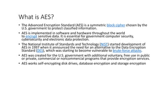 What is AES?
• The Advanced Encryption Standard (AES) is a symmetric block cipher chosen by the
U.S. government to protect classified information.
• AES is implemented in software and hardware throughout the world
to encrypt sensitive data. It is essential for government computer security,
cybersecurity and electronic data protection.
• The National Institute of Standards and Technology (NIST) started development of
AES in 1997 when it announced the need for an alternative to the Data Encryption
Standard (DES), which was starting to become vulnerable to brute-force attacks.
• AES was created for the U.S. government with additional voluntary, free use in public
or private, commercial or noncommercial programs that provide encryption services.
• AES works self-encrypting disk drives, database encryption and storage encryption
 