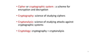 • Cipher or cryptographic system : a scheme for
encryption and decryption
• Cryptography: science of studying ciphers
• Cryptanalysis: science of studying attacks against
cryptographic systems
• Cryptology: cryptography + cryptanalysis
29
 