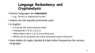 34
Language Redundancy and
Cryptanalysis
• Human languages are redundant
• e.g. "th lrd s m shphrd shll nt wnt"
• Letters are not equally commonly used
• In English
• E is by far the most common letter
• Followed by T, R, N, I, O, A, S
• Other letters like Z, J, K, Q, X are fairly rare
• Which set of characters are most commonly used in Chinese?
• Have tables of single, double & triple letter frequencies for various
languages
 